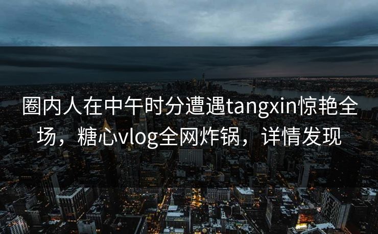 圈内人在中午时分遭遇tangxin惊艳全场,糖心vlog全网炸锅,详情发现 圈内人在中午时分遭遇tangxin惊艳全场,糖心vlog全网炸锅,详情发现