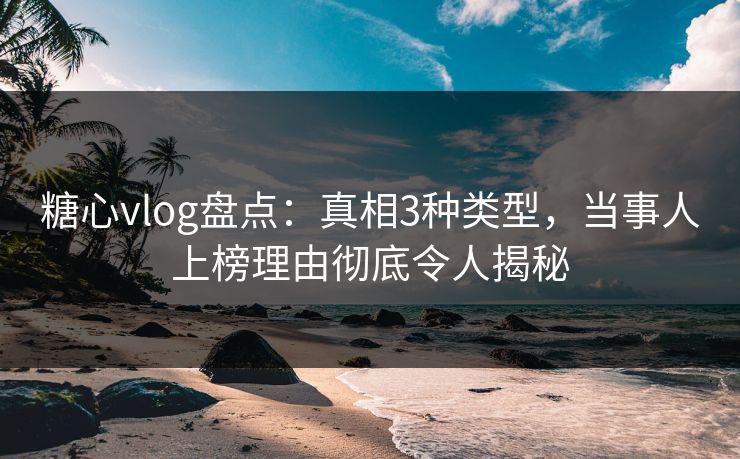 糖心vlog盘点：真相3种类型，当事人上榜理由彻底令人揭秘