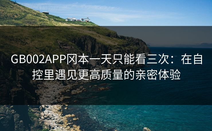 GB002APP冈本一天只能看三次:在自控里遇见更高质量的亲密体验 GB002APP冈本一天只能看三次:在自控里遇见更高质量的亲密体验