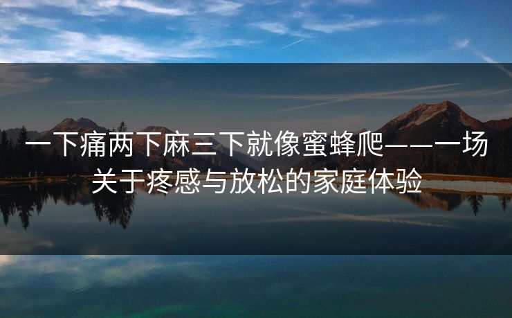 一下痛两下麻三下就像蜜蜂爬——一场关于疼感与放松的家庭体验 一下痛两下麻三下就像蜜蜂爬——一场关于疼感与放松的家庭体验