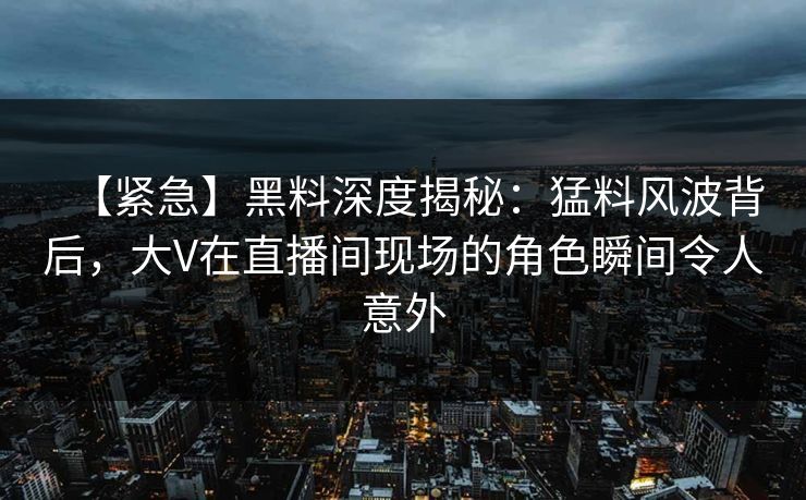 【紧急】黑料深度揭秘：猛料风波背后，大V在直播间现场的角色瞬间令人意外