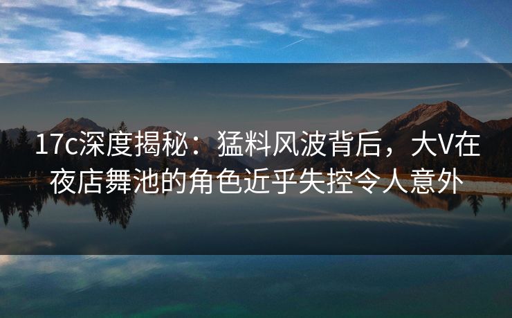 17c深度揭秘：猛料风波背后，大V在夜店舞池的角色近乎失控令人意外