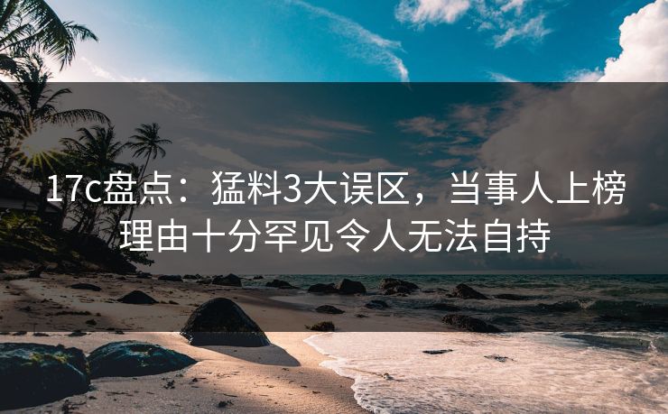 17c盘点:猛料3大误区,当事人上榜理由十分罕见令人无法自持 17c盘点:猛料3大误区,当事人上榜理由十分罕见令人无法自持