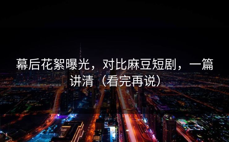 幕后花絮曝光，对比麻豆短剧，一篇讲清（看完再说）