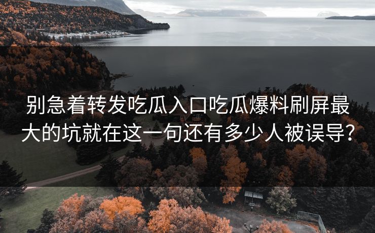 别急着转发吃瓜入口吃瓜爆料刷屏最大的坑就在这一句还有多少人被误导? 别急着转发吃瓜入口吃瓜爆料刷屏最大的坑就在这一句还有多少人被误导?