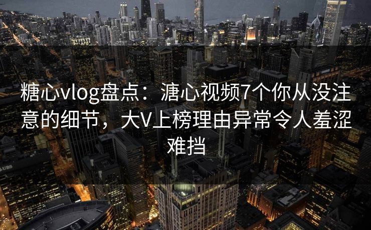 糖心vlog盘点：溏心视频7个你从没注意的细节，大V上榜理由异常令人羞涩难挡