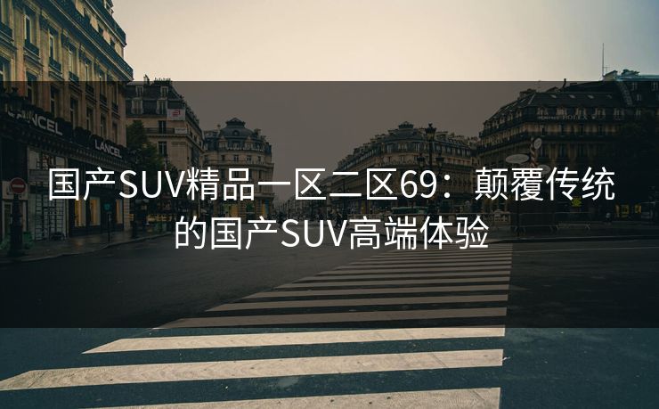 国产SUV精品一区二区69:颠覆传统的国产SUV高端体验 国产SUV精品一区二区69:颠覆传统的国产SUV高端体验
