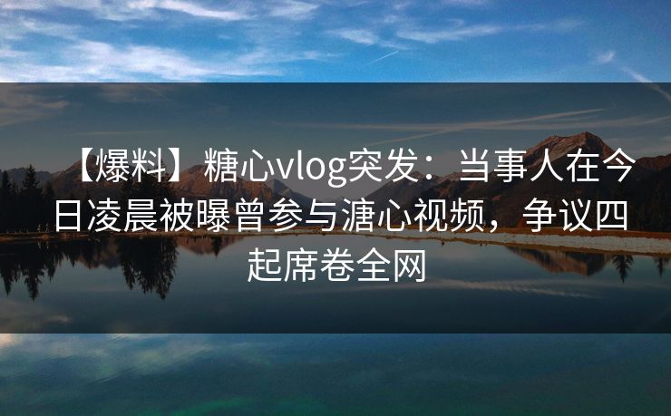 【爆料】糖心vlog突发:当事人在今日凌晨被曝曾参与溏心视频,争议四起席卷全网 【爆料】糖心vlog突发:当事人在今日凌晨被曝曾参与溏心视频,争议四起席卷全网