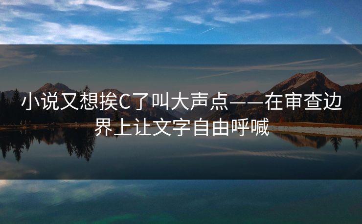 小说又想挨C了叫大声点——在审查边界上让文字自由呼喊