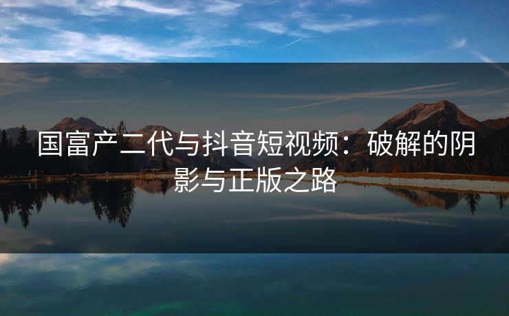 国富产二代与抖音短视频:破解的阴影与正版之路 国富产二代与抖音短视频:破解的阴影与正版之路