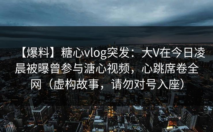 【爆料】糖心vlog突发:大V在今日凌晨被曝曾参与溏心视频,心跳席卷全网(虚构故事,请勿对号入座) 【爆料】糖心vlog突发:大V在今日凌晨被曝曾参与溏心视频,心跳席卷全网(虚构故事,请勿对号入座)