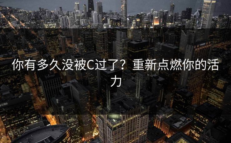 你有多久没被C过了?重新点燃你的活力 你有多久没被C过了?重新点燃你的活力