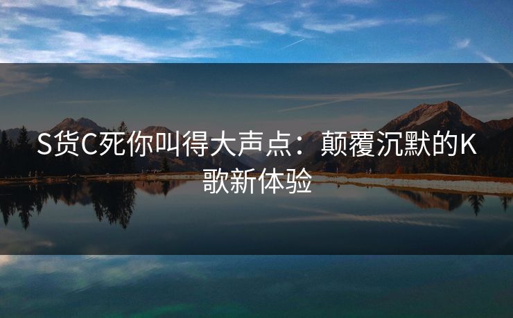 S货C死你叫得大声点：颠覆沉默的K歌新体验