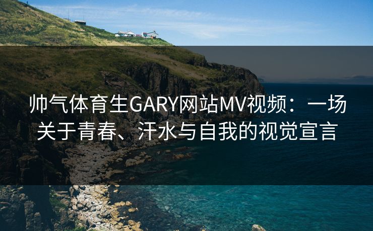 帅气体育生GARY网站MV视频：一场关于青春、汗水与自我的视觉宣言