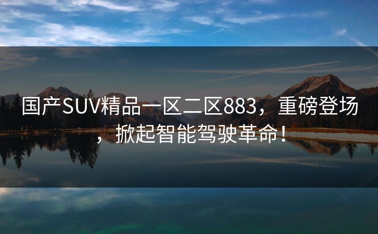 国产SUV精品一区二区883,重磅登场,掀起智能驾驶革命! 国产SUV精品一区二区883,重磅登场,掀起智能驾驶革命!