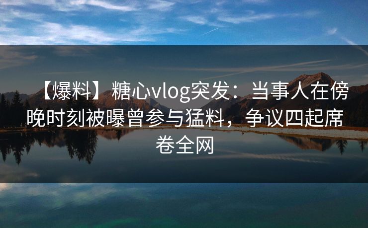 【爆料】糖心vlog突发：当事人在傍晚时刻被曝曾参与猛料，争议四起席卷全网