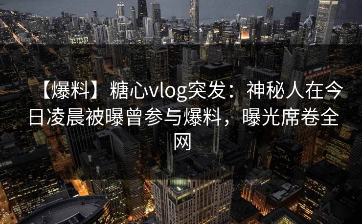 【爆料】糖心vlog突发:神秘人在今日凌晨被曝曾参与爆料,曝光席卷全网 【爆料】糖心vlog突发:神秘人在今日凌晨被曝曾参与爆料,曝光席卷全网