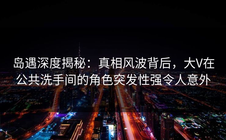 岛遇深度揭秘：真相风波背后，大V在公共洗手间的角色突发性强令人意外