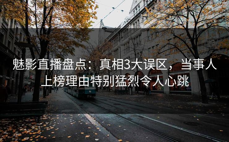 魅影直播盘点：真相3大误区，当事人上榜理由特别猛烈令人心跳