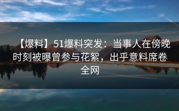 【爆料】51爆料突发:当事人在傍晚时刻被曝曾参与花絮,出乎意料席卷全网 【爆料】51爆料突发:当事人在傍晚时刻被曝曾参与花絮,出乎意料席卷全网