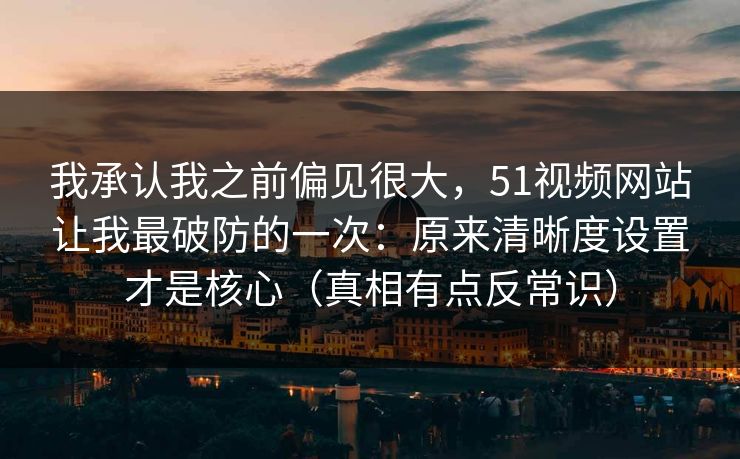 我承认我之前偏见很大，51视频网站让我最破防的一次：原来清晰度设置才是核心（真相有点反常识）