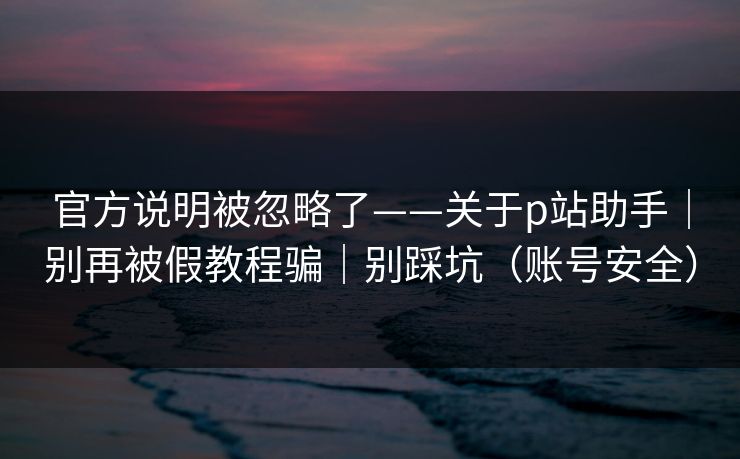 官方说明被忽略了——关于p站助手｜别再被假教程骗｜别踩坑（账号安全）