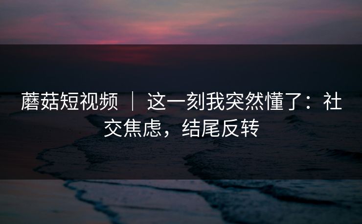 蘑菇短视频 | 这一刻我突然懂了:社交焦虑,结尾反转 蘑菇短视频 | 这一刻我突然懂了:社交焦虑,结尾反转