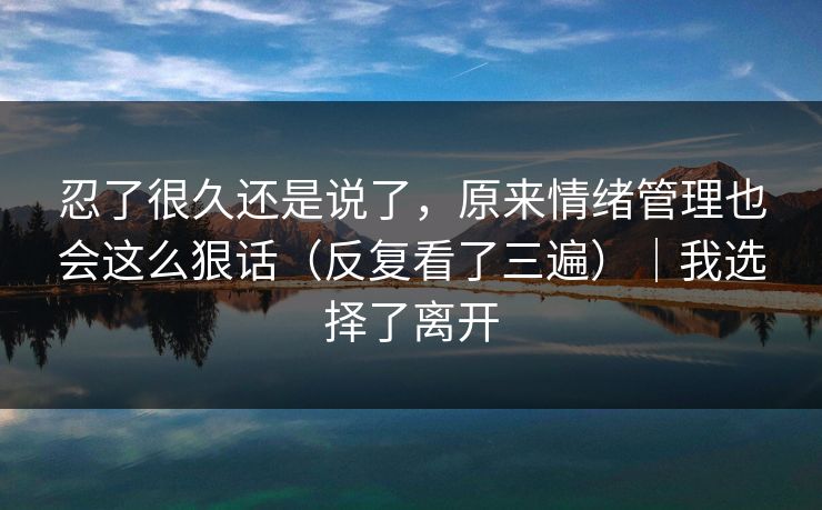 忍了很久还是说了,原来情绪管理也会这么狠话(反复看了三遍)|我选择了离开 忍了很久还是说了,原来情绪管理也会这么狠话(反复看了三遍)|我选择了离开