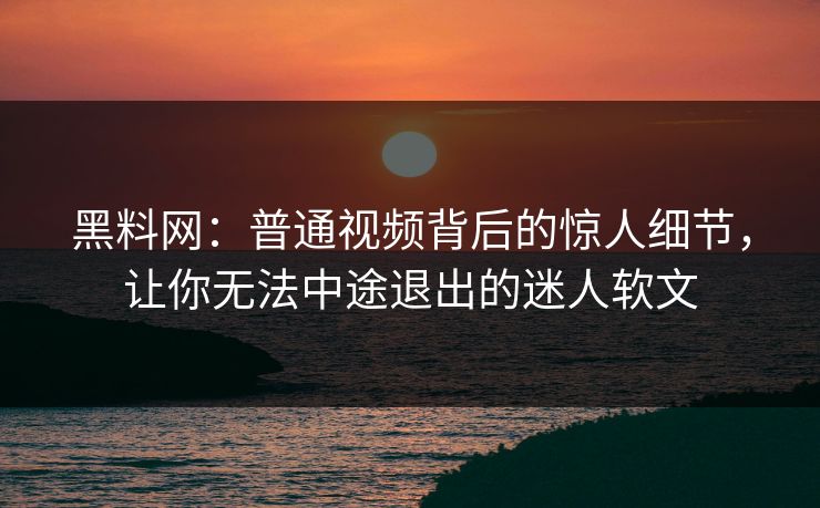 黑料网:普通视频背后的惊人细节,让你无法中途退出的迷人软文 黑料网:普通视频背后的惊人细节,让你无法中途退出的迷人软文